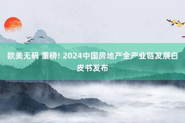 欧美无码 重磅! 2024中国房地产全产业链发展白皮书发布