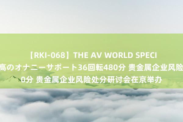 【RKI-068】THE AV WORLD SPECIAL あなただけに 最高のオナニーサポート36回転480分 贵金属企业风险处分研讨会在京举办