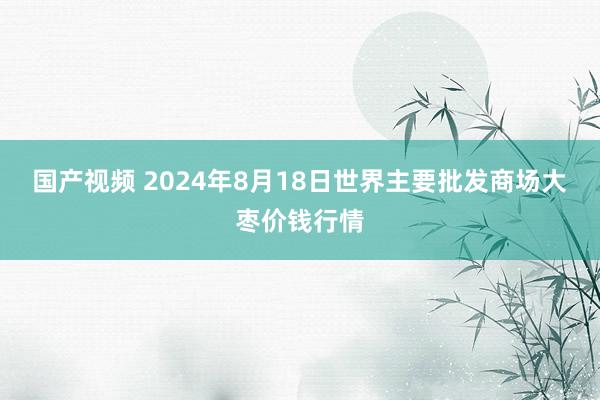 国产视频 2024年8月18日世界主要批发商场大枣价钱行情