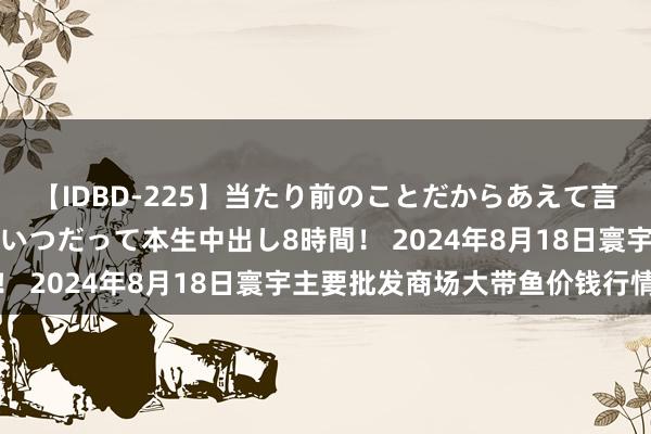 【IDBD-225】当たり前のことだからあえて言わなかったけど…IPはいつだって本生中出し8時間！ 2024年8月18日寰宇主要批发商场大带鱼价钱行情