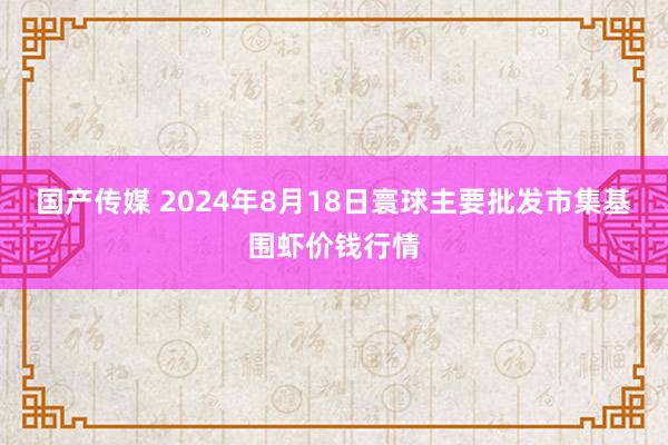 国产传媒 2024年8月18日寰球主要批发市集基围虾价钱行情