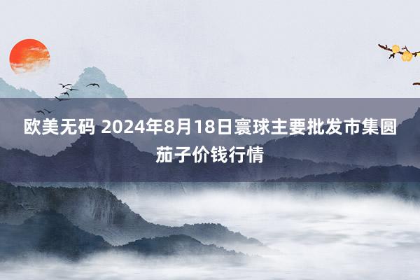 欧美无码 2024年8月18日寰球主要批发市集圆茄子价钱行情