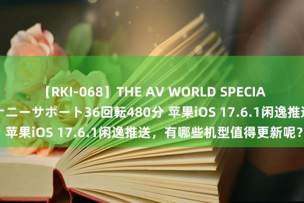 【RKI-068】THE AV WORLD SPECIAL あなただけに 最高のオナニーサポート36回転480分 苹果iOS 17.6.1闲逸推送，有哪些机型值得更新呢？