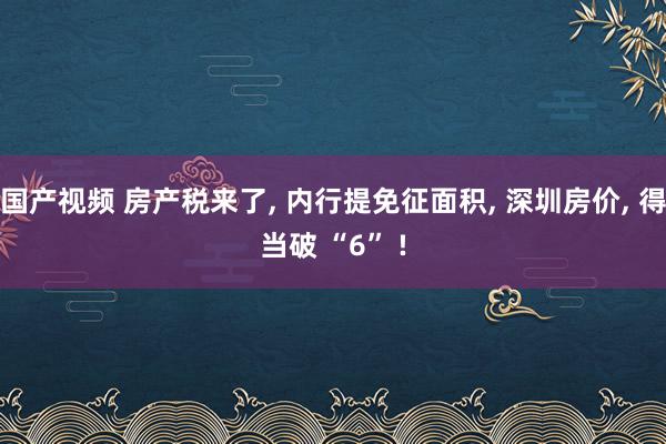 国产视频 房产税来了， 内行提免征面积， 深圳房价， 得当破 “6” !