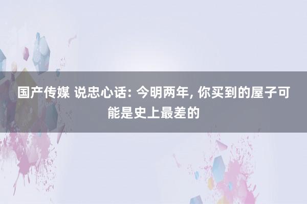 国产传媒 说忠心话: 今明两年， 你买到的屋子可能是史上最差的