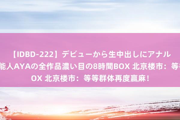 【IDBD-222】デビューから生中出しにアナルまで！最強の芸能人AYAの全作品濃い目の8時間BOX 北京楼市：等等群体再度赢麻！