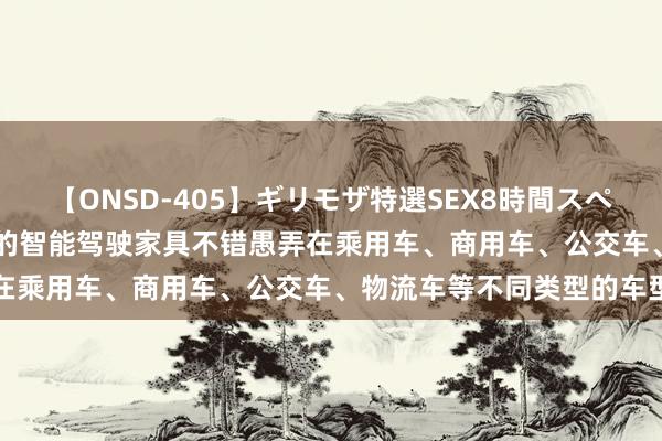 【ONSD-405】ギリモザ特選SEX8時間スペシャル 4 亚太股份：公司的智能驾驶家具不错愚弄在乘用车、商用车、公交车、物流车等不同类型的车型