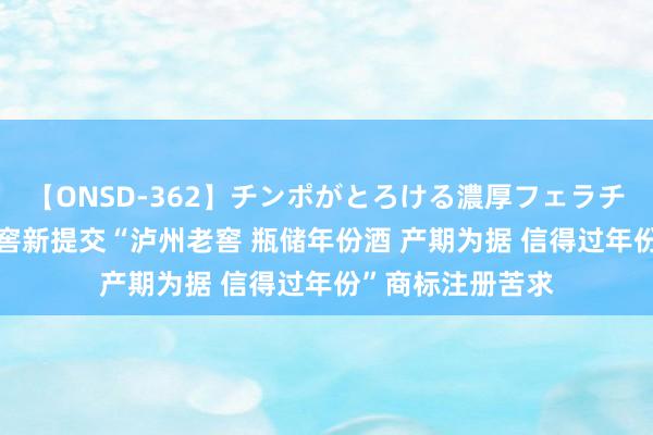 【ONSD-362】チンポがとろける濃厚フェラチオ4時間 泸州老窖新提交“泸州老窖 瓶储年份酒 产期为据 信得过年份”商标注册苦求