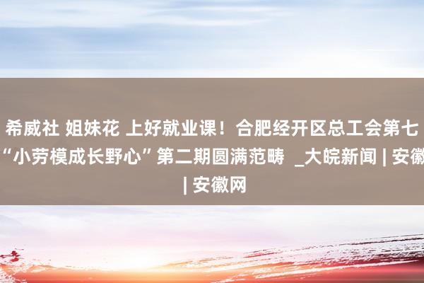 希威社 姐妹花 上好就业课！合肥经开区总工会第七届“小劳模成长野心”第二期圆满范畴  _大皖新闻 | 安徽网