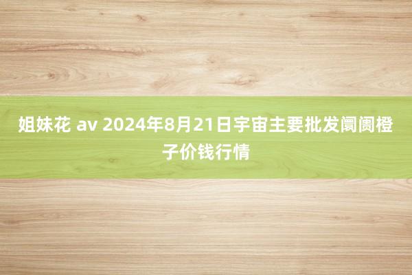 姐妹花 av 2024年8月21日宇宙主要批发阛阓橙子价钱行情