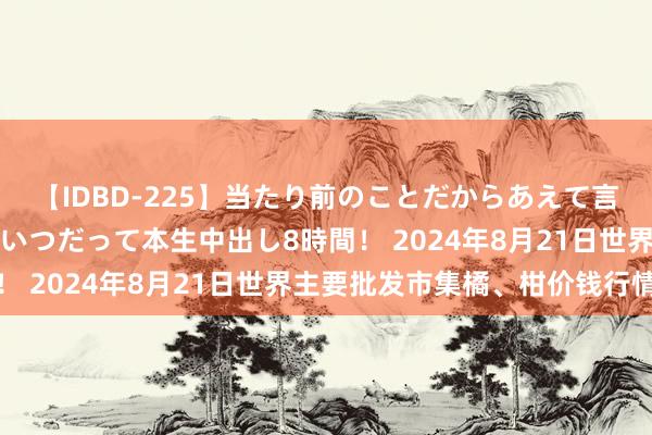 【IDBD-225】当たり前のことだからあえて言わなかったけど…IPはいつだって本生中出し8時間！ 2024年8月21日世界主要批发市集橘、柑价钱行情