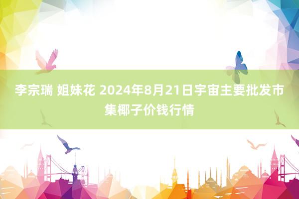 李宗瑞 姐妹花 2024年8月21日宇宙主要批发市集椰子价钱行情