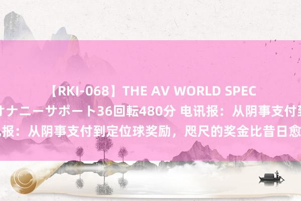 【RKI-068】THE AV WORLD SPECIAL あなただけに 最高のオナニーサポート36回転480分 电讯报：从阴事支付到定位球奖励，咫尺的奖金比昔日愈加精良入微