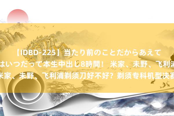 【IDBD-225】当たり前のことだからあえて言わなかったけど…IPはいつだって本生中出し8時間！ 米家、未野、飞利浦剃须刀好不好？剃须专科机型决赛圈对决！