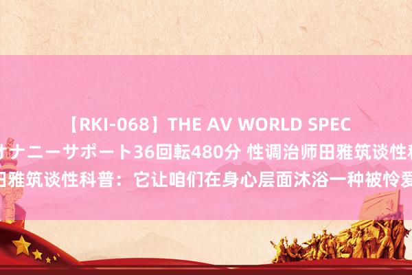 【RKI-068】THE AV WORLD SPECIAL あなただけに 最高のオナニーサポート36回転480分 性调治师田雅筑谈性科普：它让咱们在身心层面沐浴一种被怜爱和驯服的舒服感！