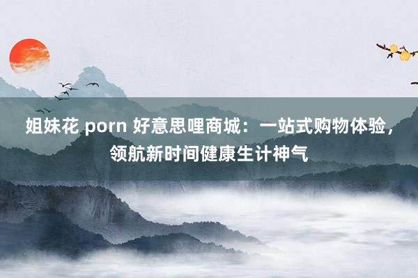 姐妹花 porn 好意思哩商城：一站式购物体验，领航新时间健康生计神气