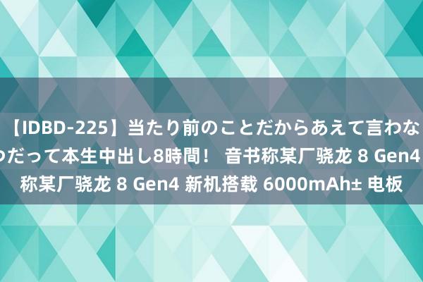 【IDBD-225】当たり前のことだからあえて言わなかったけど…IPはいつだって本生中出し8時間！ 音书称某厂骁龙 8 Gen4 新机搭载 6000mAh± 电板