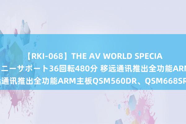 【RKI-068】THE AV WORLD SPECIAL あなただけに 最高のオナニーサポート36回転480分 移远通讯推出全功能ARM主板QSM560DR、QSM668SR系列