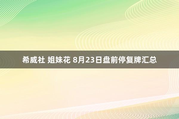 希威社 姐妹花 8月23日盘前停复牌汇总