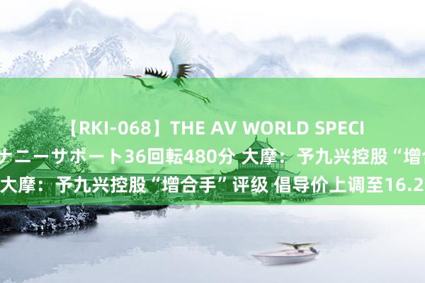 【RKI-068】THE AV WORLD SPECIAL あなただけに 最高のオナニーサポート36回転480分 大摩：予九兴控股“增合手”评级 倡导价上调至16.2港元