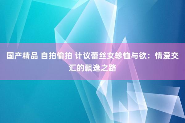 国产精品 自拍偷拍 计议蕾丝女轸恤与欲：情爱交汇的飘逸之路