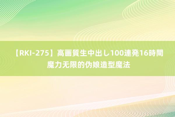 【RKI-275】高画質生中出し100連発16時間 魔力无限的伪娘造型魔法