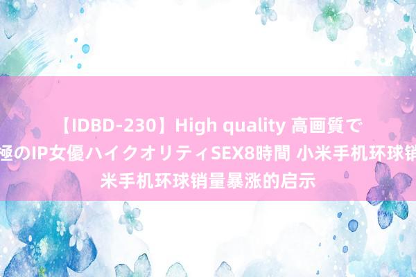 【IDBD-230】High quality 高画質で魅せます！究極のIP女優ハイクオリティSEX8時間 小米手机环球销量暴涨的启示