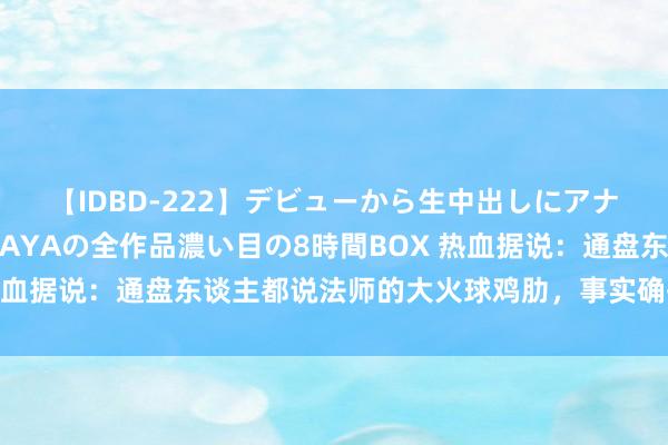 【IDBD-222】デビューから生中出しにアナルまで！最強の芸能人AYAの全作品濃い目の8時間BOX 热血据说：通盘东谈主都说法师的大火球鸡肋，事实确乎如斯吗？