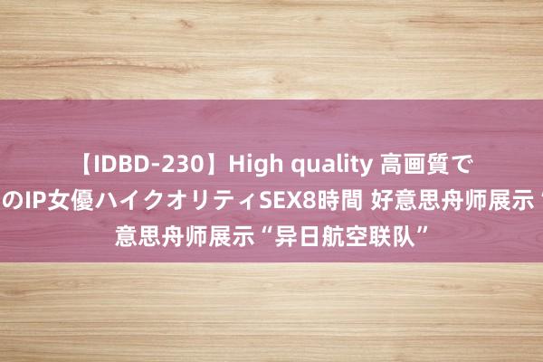 【IDBD-230】High quality 高画質で魅せます！究極のIP女優ハイクオリティSEX8時間 好意思舟师展示“异日航空联队”