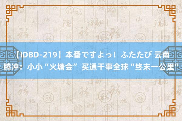 【IDBD-219】本番ですよっ！ふたたび 云南腾冲：小小“火塘会” 买通干事全球“终末一公里”