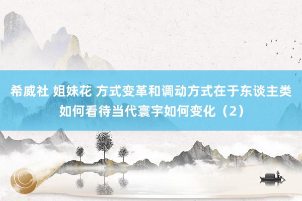 希威社 姐妹花 方式变革和调动方式在于东谈主类如何看待当代寰宇如何变化（2）