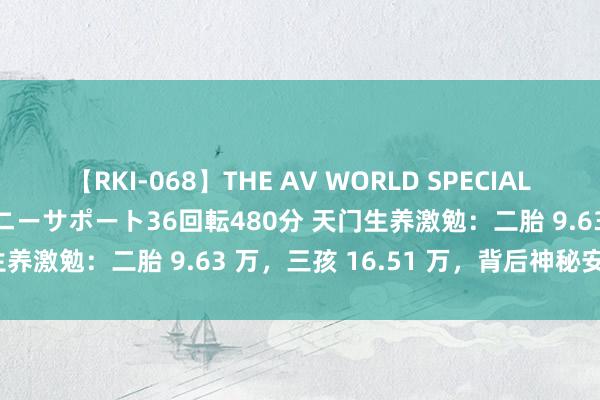 【RKI-068】THE AV WORLD SPECIAL あなただけに 最高のオナニーサポート36回転480分 天门生养激勉：二胎 9.63 万，三孩 16.51 万，背后神秘安在？