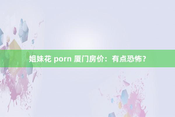 姐妹花 porn 厦门房价：有点恐怖？