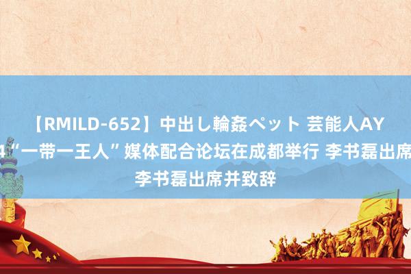 【RMILD-652】中出し輪姦ペット 芸能人AYA 2024“一带一王人”媒体配合论坛在成都举行 李书磊出席并致辞