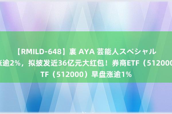 【RMILD-648】裏 AYA 芸能人スペシャル 中信证券绩后涨逾2%，拟披发近36亿元大红包！券商ETF（512000）早盘涨逾1%