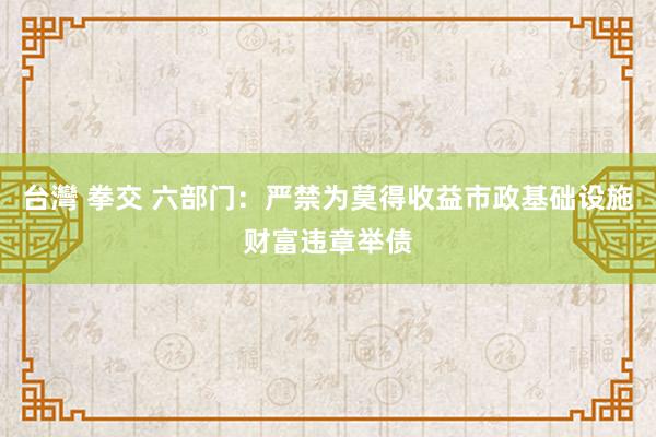 台灣 拳交 六部门：严禁为莫得收益市政基础设施财富违章举债