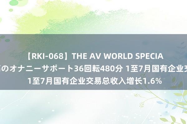 【RKI-068】THE AV WORLD SPECIAL あなただけに 最高のオナニーサポート36回転480分 1至7月国有企业交易总收入增长1.6%