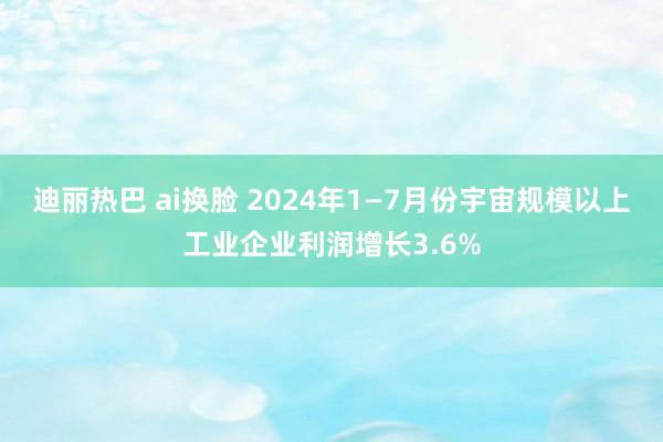 迪丽热巴 ai换脸 2024年1—7月份宇宙规模以上工业企业利润增长3.6%