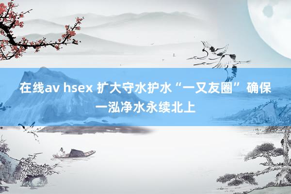 在线av hsex 扩大守水护水“一又友圈” 确保一泓净水永续北上