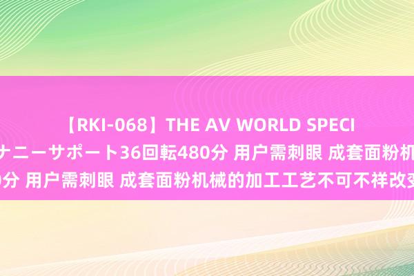 【RKI-068】THE AV WORLD SPECIAL あなただけに 最高のオナニーサポート36回転480分 用户需刺眼 成套面粉机械的加工工艺不可不祥改变