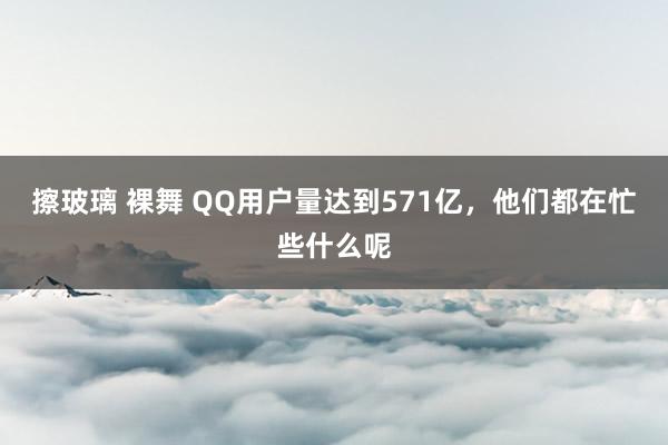 擦玻璃 裸舞 QQ用户量达到571亿，他们都在忙些什么呢