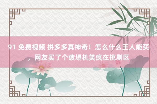 91 免费视频 拼多多真神奇！怎么什么王人能买，网友买了个疲塌机笑疯在挑剔区