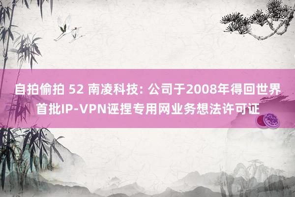 自拍偷拍 52 南凌科技: 公司于2008年得回世界首批IP-VPN诬捏专用网业务想法许可证