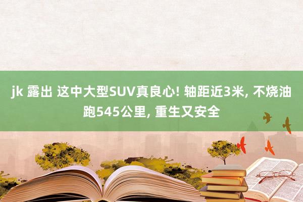 jk 露出 这中大型SUV真良心! 轴距近3米, 不烧油跑545公里, 重生又安