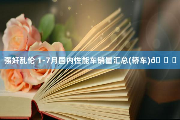 强奸乱伦 1-7月国内性能车销量汇总(轿车)🚗