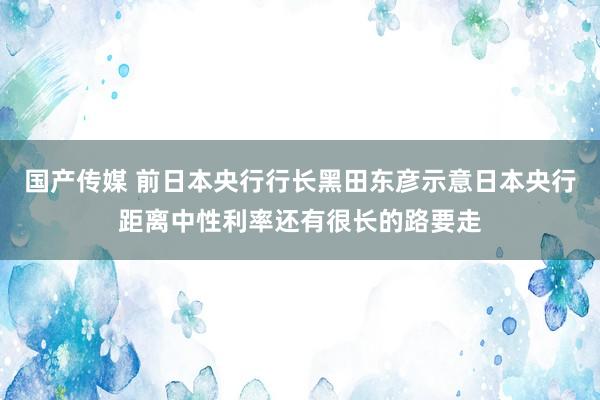 国产传媒 前日本央行行长黑田东彦示意日本央行距离中性利率还有很长的路要走