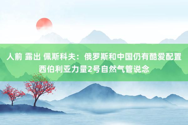 人前 露出 佩斯科夫：俄罗斯和中国仍有酷爱配置西伯利亚力量2号自然气管说念