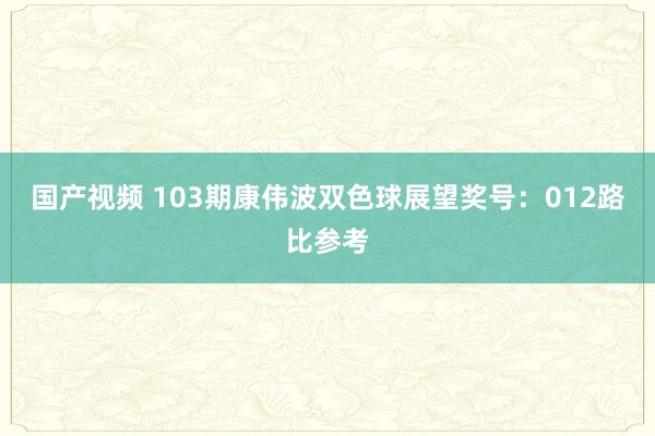 国产视频 103期康伟波双色球展望奖号：012路比参考