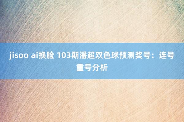 jisoo ai换脸 103期潘超双色球预测奖号：连号重号分析