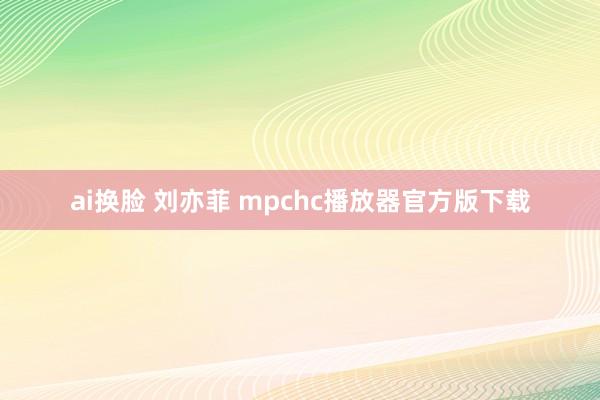 ai换脸 刘亦菲 mpchc播放器官方版下载